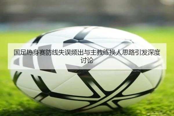国足热身赛防线失误频出与主教练换人思路引发深度讨论